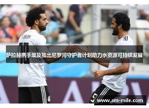 萨拉赫携手埃及推出尼罗河守护者计划助力水资源可持续发展 萨拉赫携手埃及推出尼罗河守护者计划助力水资源可持续发展