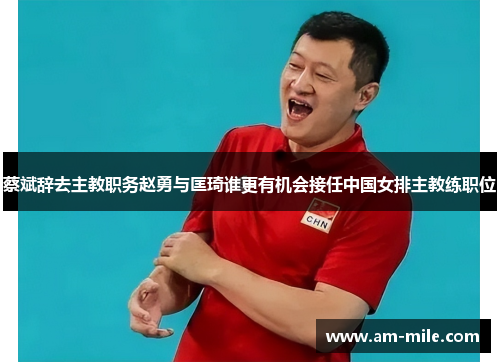 蔡斌辞去主教职务赵勇与匡琦谁更有机会接任中国女排主教练职位 蔡斌辞去主教职务赵勇与匡琦谁更有机会接任中国女排主教练职位