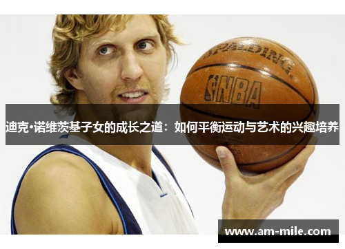 迪克·诺维茨基子女的成长之道:如何平衡运动与艺术的兴趣培养 迪克·诺维茨基子女的成长之道:如何平衡运动与艺术的兴趣培养