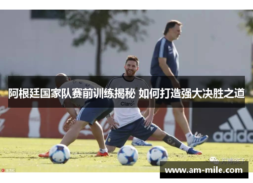阿根廷国家队赛前训练揭秘 如何打造强大决胜之道