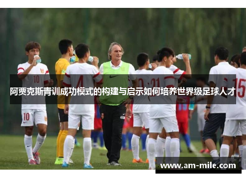 阿贾克斯青训成功模式的构建与启示如何培养世界级足球人才 阿贾克斯青训成功模式的构建与启示如何培养世界级足球人才