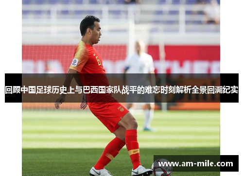 回顾中国足球历史上与巴西国家队战平的难忘时刻解析全景回溯纪实 回顾中国足球历史上与巴西国家队战平的难忘时刻解析全景回溯纪实