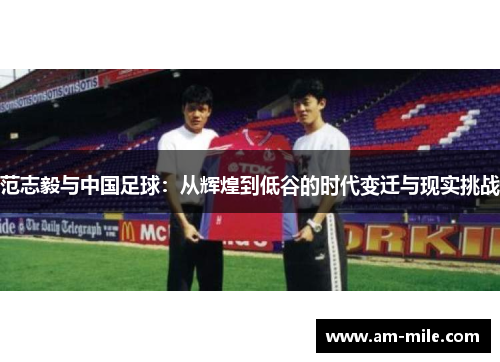 范志毅与中国足球：从辉煌到低谷的时代变迁与现实挑战