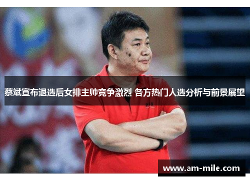 蔡斌宣布退选后女排主帅竞争激烈 各方热门人选分析与前景展望 蔡斌宣布退选后女排主帅竞争激烈 各方热门人选分析与前景展望