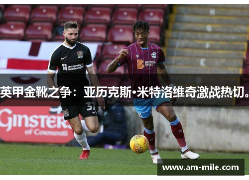 英甲金靴之争：亚历克斯·米特洛维奇激战热切。