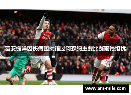 富安健洋因伤病困扰错过阿森纳重要比赛前景堪忧