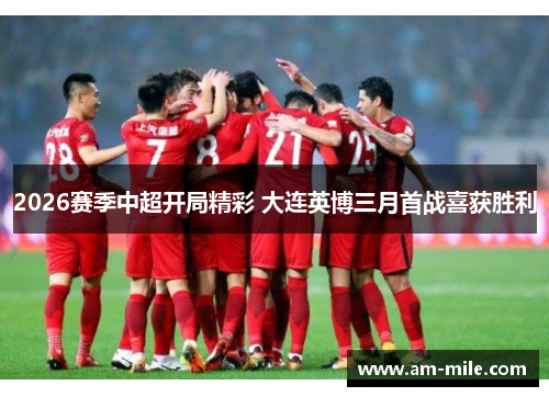 2026赛季中超开局精彩 大连英博三月首战喜获胜利 2026赛季中超开局精彩 大连英博三月首战喜获胜利